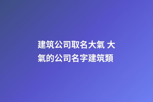 建筑公司取名大氣 大氣的公司名字建筑類-第1張-公司起名-玄機派